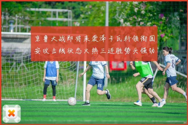 京鲁大战即将来袭泽卡瓦科领衔国安攻击线状态火热三连胜势头强劲