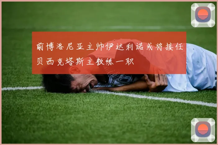 前博洛尼亚主帅伊达利诺或将接任贝西克塔斯主教练一职