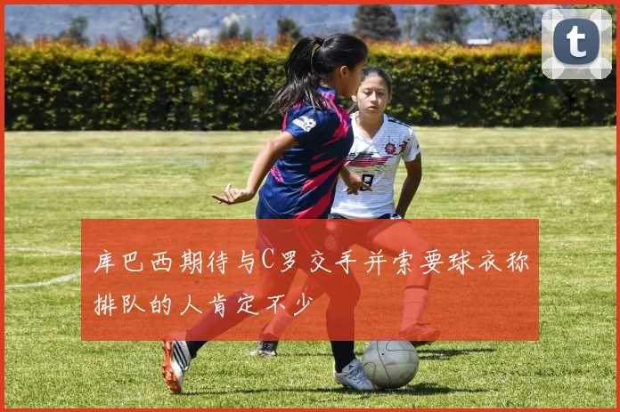 库巴西期待与C罗交手并索要球衣称排队的人肯定不少