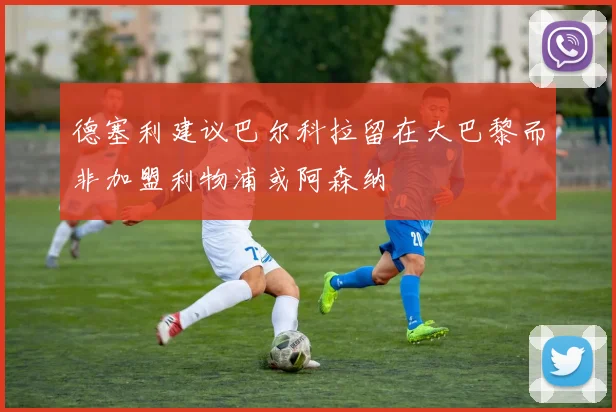 德塞利建议巴尔科拉留在大巴黎而非加盟利物浦或阿森纳