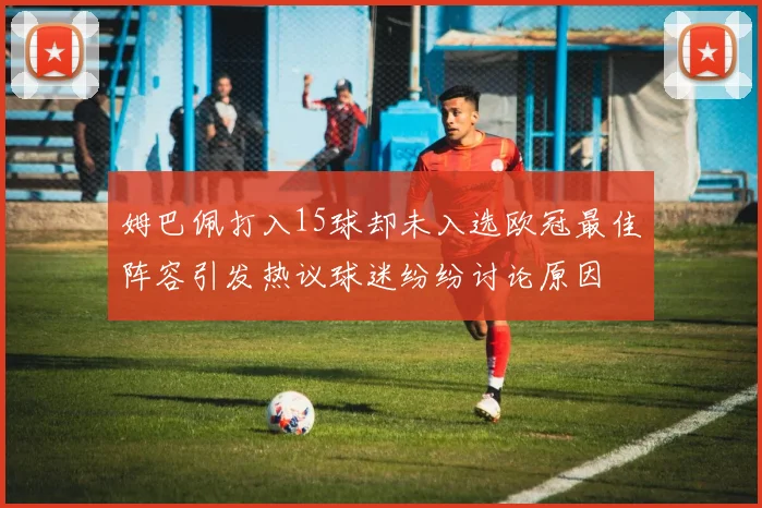 姆巴佩打入15球却未入选欧冠最佳阵容引发热议球迷纷纷讨论原因