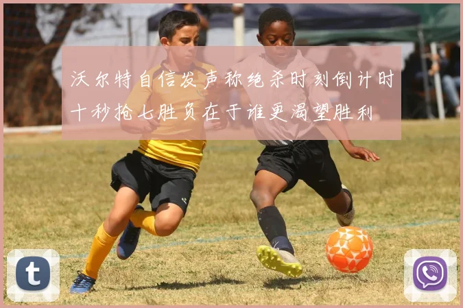 沃尔特自信发声称绝杀时刻倒计时十秒抢七胜负在于谁更渴望胜利