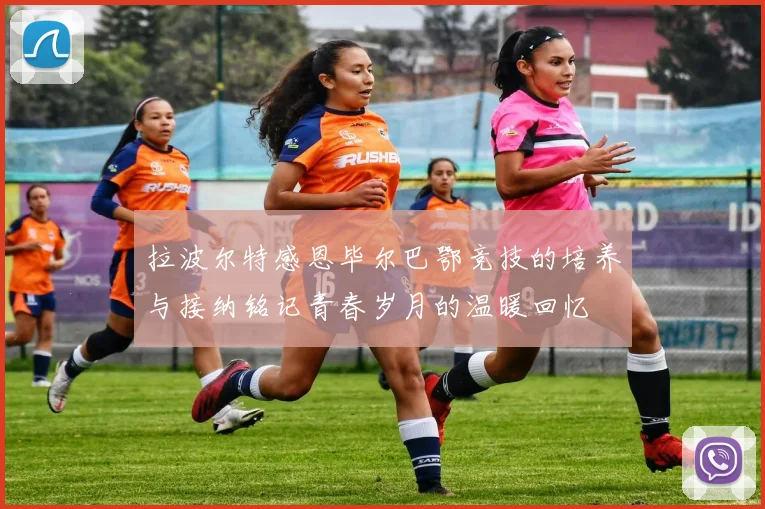 拉波尔特感恩毕尔巴鄂竞技的培养与接纳铭记青春岁月的温暖回忆