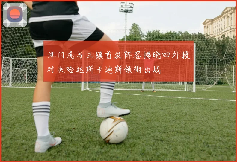 津门虎与三镇首发阵容揭晓四外援对决哈达斯卡迪斯领衔出战