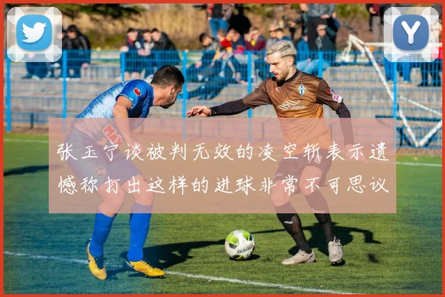 张玉宁谈被判无效的凌空斩表示遗憾称打出这样的进球非常不可思议