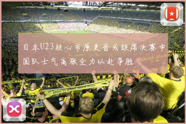 日本U23核心市原吏音或缺席决赛中国队士气高涨全力以赴争胜