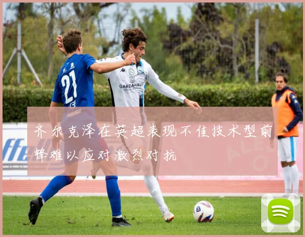 齐尔克泽在英超表现不佳技术型前锋难以应对激烈对抗