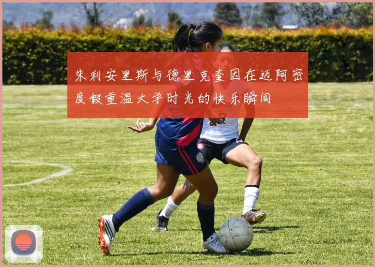 朱利安里斯与德里克奎因在迈阿密度假重温大学时光的快乐瞬间
