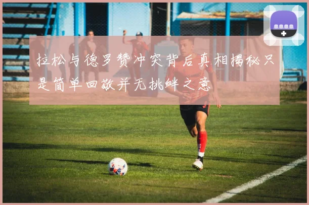 拉松与德罗赞冲突背后真相揭秘只是简单回敬并无挑衅之意