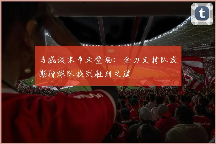 马威谈末节未登场：全力支持队友期待球队找到胜利之道