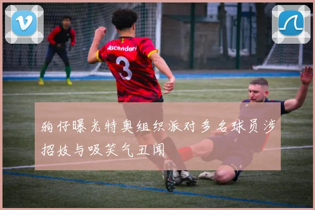 狗仔曝光特奥组织派对多名球员涉招妓与吸笑气丑闻
