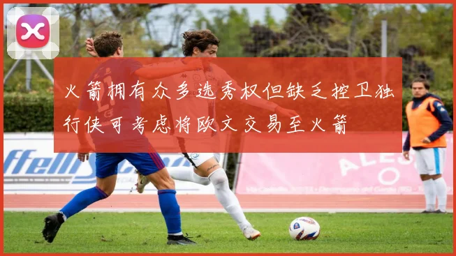 火箭拥有众多选秀权但缺乏控卫独行侠可考虑将欧文交易至火箭