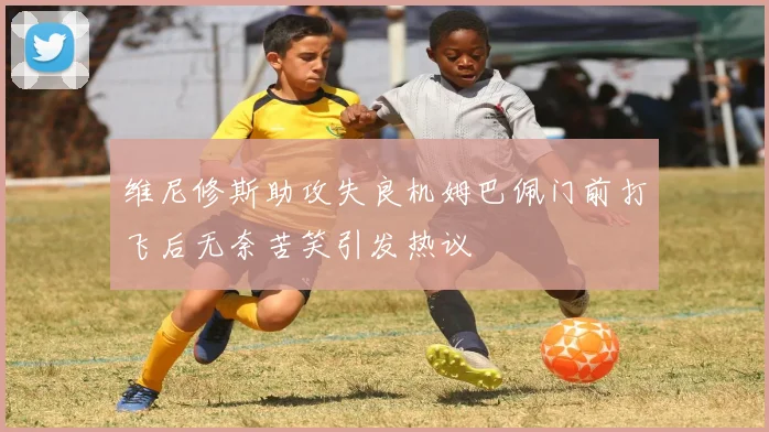 维尼修斯助攻失良机姆巴佩门前打飞后无奈苦笑引发热议